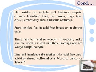 Flat textiles can include wall hangings, carpets,
curtains, household linen, bed covers, flags, tapa,
cloaks, embroidery, lace, and some costumes.
Store textiles flat in acid-free boxes or in drawer
units.
These may be metal or wooden. If wooden, make
sure the wood is sealed with three thorough coats of
Wattyl Estapol Acrylic.
Line and interleave the textiles with acid-free card,
acid-free tissue, well-washed unbleached calico, or
Tyvek™.
Cond….
 