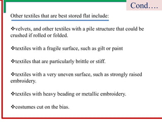 Other textiles that are best stored flat include:
velvets, and other textiles with a pile structure that could be
crushed if rolled or folded.
textiles with a fragile surface, such as gilt or paint
textiles that are particularly brittle or stiff.
textiles with a very uneven surface, such as strongly raised
embroidery.
textiles with heavy beading or metallic embroidery.
costumes cut on the bias.
Cond….
 