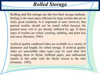 Rolling and flat storage are the two best storage methods.
Rolling is the most space efficient for large textiles that are in
fairly good condition. It is important to note, however, that
painted textiles should not be stored rolled because the
painted areas will or are already stiffened by age. If these
types of textiles are rolled, cracking, splitting, and paint loss
can occur (Haecker, 1995).
Archival quality cardboard tubes are available in a variety of
diameters and lengths for rolled storage. If archival quality
tubes are unavailable other types may be used after first
wrapping them in Mylar, buffered paper, and unbleached
muslin in that order with the Mylar closest to the tube
(Giuntini, 1992).
Rolled Storage
 