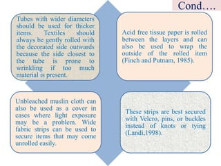 Tubes with wider diameters
should be used for thicker
items. Textiles should
always be gently rolled with
the decorated side outwards
because the side closest to
the tube is prone to
wrinkling if too much
material is present.
Acid free tissue paper is rolled
between the layers and can
also be used to wrap the
outside of the rolled item
(Finch and Putnam, 1985).
Unbleached muslin cloth can
also be used as a cover in
cases where light exposure
may be a problem. Wide
fabric strips can be used to
secure items that may come
unrolled easily.
These strips are best secured
with Velcro, pins, or buckles
instead of knots or tying
(Landi,1998).
Cond….
 