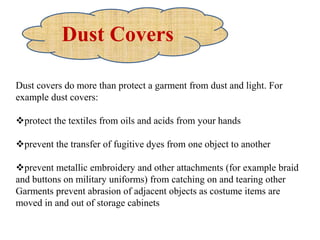Dust covers do more than protect a garment from dust and light. For
example dust covers:
protect the textiles from oils and acids from your hands
prevent the transfer of fugitive dyes from one object to another
prevent metallic embroidery and other attachments (for example braid
and buttons on military uniforms) from catching on and tearing other
Garments prevent abrasion of adjacent objects as costume items are
moved in and out of storage cabinets
Dust Covers
 