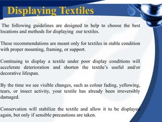The following guidelines are designed to help to choose the best
locations and methods for displaying our textiles.
These recommendations are meant only for textiles in stable condition
with proper mounting, framing, or support.
Continuing to display a textile under poor display conditions will
accelerate deterioration and shorten the textile’s useful and/or
decorative lifespan.
By the time we see visible changes, such as colour fading, yellowing,
tears, or insect activity, your textile has already been irreversibly
damaged.
Conservation will stabilize the textile and allow it to be displayed
again, but only if sensible precautions are taken.
Displaying Textiles
 