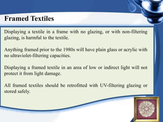 Framed Textiles
Displaying a textile in a frame with no glazing, or with non-filtering
glazing, is harmful to the textile.
Anything framed prior to the 1980s will have plain glass or acrylic with
no ultraviolet-filtering capacities.
Displaying a framed textile in an area of low or indirect light will not
protect it from light damage.
All framed textiles should be retrofitted with UV-filtering glazing or
stored safely.
 