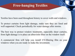 Textiles have been used throughout history to cover walls and windows.
To protect curtains from light damage, make sure they are lined and
well supported. Check periodically for water damage after storms.
The best way to protect window treatments, especially sheer curtains,
from light damage is to place an ultraviolet filter on the window itself.
A commercial firm will help you install UV-filtering film on your
windows when you are ready to make the investment.
Free-hanging Textiles
 