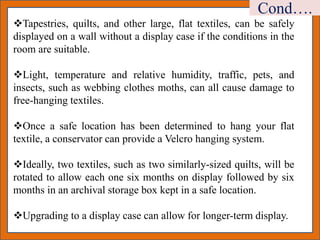 Tapestries, quilts, and other large, flat textiles, can be safely
displayed on a wall without a display case if the conditions in the
room are suitable.
Light, temperature and relative humidity, traffic, pets, and
insects, such as webbing clothes moths, can all cause damage to
free-hanging textiles.
Once a safe location has been determined to hang your flat
textile, a conservator can provide a Velcro hanging system.
Ideally, two textiles, such as two similarly-sized quilts, will be
rotated to allow each one six months on display followed by six
months in an archival storage box kept in a safe location.
Upgrading to a display case can allow for longer-term display.
Cond….
 