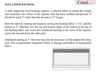 FULL LINED BACKING
A fully supported lined backing requires a selected fabric to match the weight
and sometimes the colour of the tapestry, that has been washed and pressed. It
should be sized 3" wider than the art and 4-1/2" longer.
Hem the sides by turning and machine sewing the backing fabric 1-1/2", and the
bottom at 3". Machine sew the top and bottom edges of the Velcro to the top of
the backing fabric and couch this reinforced backing to the verso of the tapestry
across the top and down the sides only.
Additional tacking at 1" intervals may also be necessary to help support the inner
area. This is particularly important if there is damage and broken or deteriorated
fibres .
Cond….
 
