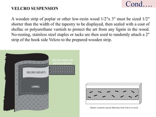 VELCRO SUSPENSION
A wooden strip of poplar or other low-resin wood 1/2"x 3" must be sized 1/2"
shorter than the width of the tapestry to be displayed, then sealed with a coat of
shellac or polyurethane varnish to protect the art from any lignin in the wood.
No-rusting, stainless steel staples or tacks are then used to randomly attach a 2"
strip of the hook side Velcro to the prepared wooden strip.
Cond….
 