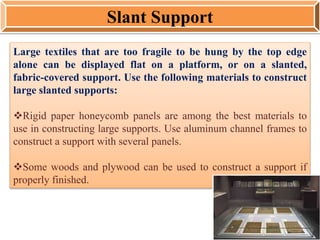 Large textiles that are too fragile to be hung by the top edge
alone can be displayed flat on a platform, or on a slanted,
fabric-covered support. Use the following materials to construct
large slanted supports:
Rigid paper honeycomb panels are among the best materials to
use in constructing large supports. Use aluminum channel frames to
construct a support with several panels.
Some woods and plywood can be used to construct a support if
properly finished.
Slant Support
 