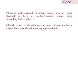 Choose well-seasoned, air-dried poplar, exterior grade
plywood or high or medium-density boards using
formaldehyde-free adhesive.
Finish these boards with several coats of moisture-borne
polyurethane varnish and allow drying completely.
Cond….
 
