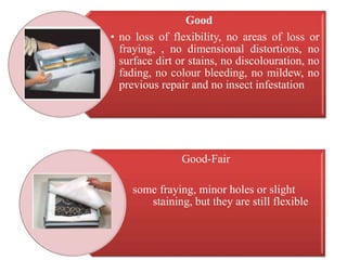 Good
• no loss of flexibility, no areas of loss or
fraying, , no dimensional distortions, no
surface dirt or stains, no discolouration, no
fading, no colour bleeding, no mildew, no
previous repair and no insect infestation
Good-Fair
•
• some fraying, minor holes or slight
staining, but they are still flexible
 