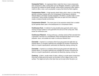 FabricLink | Textile Dictionary
file:///D|/RAZIB/TEXTILE%20DICTIONARY/Textile.cfm.htm (11 of 57)2/5/2010 6:05:51 PM
Composite Fabric - An engineered fabric made from two or more components.
One component is often a strong fiber such as fiberglass, Kevlar®, or carbon fiber
that gives the material its tensile strength, while another component (often called a
matrix) is often a resin, such as polyester or epoxy that binds the fibers together.
Compression Fabric - A high tenacity stretch fabric which, when in a close fitting
garment, provides muscles with a firm compression fit that lessons vibrations,
reduces fatigue, and keeps muscles energized. The fabric is usually made in a knit
construction, using a series of gradient fibers with an open knit inner surface to
create a moisture transfer environment.
Compression Stretch - The name given to the expansive stretch that is created
by the spandex fibers used in the development of a compression fabric.
Continuous Cure - A method of curing durable press garments which uses a
moving conveyor system to carry garments into and out of the curing oven. Also
known as continuous oven.
Continuous Filament - A long continuous, unbroken strand of fiber extruded from
a spinneret in the form of a monofilament. Most manufactured fibers such as nylon,
polyester, rayon, and acetate are made in continuous filament form.
Converter - A person or a company which buys grey goods and sells them as
finished fabrics. A converter organizes and manages the process of finishing the
fabric to a buyers' specifications, particularly the bleaching, dyeing, printing, etc.
Converter - A person or a company which buys grey goods and sells them as
finished fabrics. A converter organizes and manages the process of finishing the
fabric to a buyers' specifications, particularly the bleaching, dyeing, printing, etc.
Corduroy - A fabric, usually made of cotton, utilizing a cut-pile weave construction.
Extra sets of filling yarns are woven into the fabric to form ridges of yarn on the
surface. The ridges are built so that clear lines can be seen when the pile is cut
 