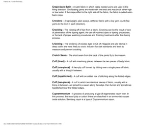 FabricLink | Textile Dictionary
file:///D|/RAZIB/TEXTILE%20DICTIONARY/Textile.cfm.htm (13 of 57)2/5/2010 6:05:51 PM
Crepe-back Satin - A satin fabric in which highly twisted yarns are used in the
filling direction. The floating yarns are made with low twist and may be of either high
or low luster. If the crepe effect is the right side of the fabric, the fabric is called satin-
back crepe.
Crinoline - A lightweight, plain weave, stiffened fabric with a low yarn count (few
yarns to the inch in each direction).
Crocking - The rubbing-off of dye from a fabric. Crocking can be the result of lack
of penetration of the dyeing agent, the use of incorrect dyes or dyeing procedures,
or the lack of proper washing procedures and finishing treatments after the dyeing
process.
Crocking - The tendency of excess dyes to rub off. Napped and pile fabrics in
deep colors are most likely to crock. Industry has set standards and tests to
measure and prevent crocking.
Crotch Seam - The short seam from the back of the pants fly to the inseam.
Cuff (lined) - A cuff with interlining placed between the two pieces of body fabric.
Cuff (one-piece) - A two-ply cuff formed by folding over a single piece of fabric,
usually with a lining in between.
Cuff (topstitched) - A cuff with an added row of stitching along the folded edges.
Cuff (two-piece) - A cuff in which two identical pieces of fabric, usually with a
lining in between, are joined by a seam along the edge, then turned and sometimes
topstitched near the folded edges.
Cuprammonium - A process of producing a type of regenerated rayon fiber. In
this process, the wood pulp or cotton liners are dissolved in an ammoniac copper
oxide solution. Bemberg rayon is a type of Cuprammonium rayon.
 