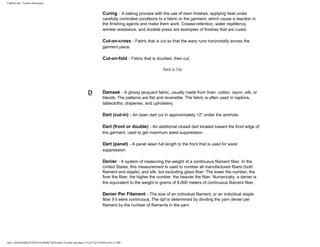 FabricLink | Textile Dictionary
file:///D|/RAZIB/TEXTILE%20DICTIONARY/Textile.cfm.htm (14 of 57)2/5/2010 6:05:51 PM
Curing - A baking process with the use of resin finishes, applying heat under
carefully controlled conditions to a fabric or the garment, which cause a reaction in
the finishing agents and make them work. Crease-retention, water repellency,
wrinkle resistance, and durable press are examples of finishes that are cured.
Cut-on-cross - Fabric that is cut so that the warp runs horizontally across the
garment piece.
Cut-on-fold - Fabric that is doubled, then cut.
Back to Top
D Damask - A glossy jacquard fabric, usually made from linen, cotton, rayon, silk, or
blends. The patterns are flat and reversible. The fabric is often used in napkins,
tablecloths, draperies, and upholstery.
Dart (cut-in) - An open dart cut in approximately 12" under the armhole.
Dart (front or double) - An additional closed dart located toward the front edge of
the garment, used to get maximum waist suppression.
Dart (panel) - A panel sewn full length to the front that is used for waist
suppression.
Denier - A system of measuring the weight of a continuous filament fiber. In the
United States, this measurement is used to number all manufactured fibers (both
filament and staple), and silk, but excluding glass fiber. The lower the number, the
finer the fiber; the higher the number, the heavier the fiber. Numerically, a denier is
the equivalent to the weight in grams of 9,000 meters of continuous filament fiber.
Denier Per Filament - The size of an individual filament, or an individual staple
fiber if it were continuous, The dpf is determined by dividing the yarn denier per
filament by the number of filaments in the yarn.
 