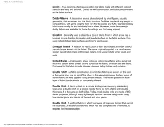 FabricLink | Textile Dictionary
file:///D|/RAZIB/TEXTILE%20DICTIONARY/Textile.cfm.htm (15 of 57)2/5/2010 6:05:51 PM
Denim - True denim is a twill weave cotton-like fabric made with different colored
yarns in the warp and the weft. Due to the twill construction, one color predominates
on the fabric surface.
Dobby Weave - A decorative weave, characterized by small figures, usually
geometric, that are woven into the fabric structure. Dobbies may be of any weight or
compactness, with yarns ranging from very fine to coarse and fluffy. Standard dobby
fabrics are usually flat and relatively fine or sheer. However, some heavyweight
dobby fabrics are available for home furnishings and for heavy apparel
Doeskin - Generally used to describe a type of fabric finish in which a low nap is
brushed in one direction to create a soft suede-like feel on the fabric surface. End-
uses include billiard table surfaces and men's' sportswear.
Donegal Tweed - A medium to heavy, plain or twill weave fabric in which colorful
yarn slubs are woven into the fabric. The name originally applied to a hand-woven
woolen tweed fabric made in Donegal, Ireland. End-uses include winter coats and
suits.
Dotted Swiss - A lightweight, sheer cotton or cotton blend fabric with a small dot
flock-like pattern either printed on the surface of the fabric, or woven into the fabric.
End-uses for this fabric include blouses, dresses, baby clothes, and curtains.
Double Cloth - A fabric construction, in which two fabrics are woven on the loom
at the same time, one on top of the other. In the weaving process, the two layers of
woven fabric are held together using binder threads. The woven patterns in each
layer of fabric can be similar or completely different
Double Knit - A fabric knitted on a circular knitting machine using interlocking
loops and a double stitch on a double needle frame to form a fabric with double
thickness. It is the same on both sides. Today, most double knits are made of I5O
denier polyester, although many lightweight versions are now being made using
finer denier yarns and blends of filament and spun yarns.
Double Knit - A weft knit fabric in which two layers of loops are formed that cannot
be separated. A double knit machine, which has two complete sets of needles, is
required for this construction.
 