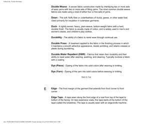 FabricLink | Textile Dictionary
file:///D|/RAZIB/TEXTILE%20DICTIONARY/Textile.cfm.htm (16 of 57)2/5/2010 6:05:51 PM
Double Weave - A woven fabric construction made by interlacing two or more sets
of warp yarns with two or more sets of filling yarns. The most common double weave
fabrics are made using a total of either four or five sets of yarns.
Down - The soft, fluffy fiber or underfeathers of ducks, geese, or other water fowl.
Used primarily for insulation in outerwear garments.
Duck - A tightly woven, heavy, plain-weave, bottom-weight fabric with a hard,
durable finish. The fabric is usually made of cotton, and is widely used in men's and
women's slacks, and children's play clothes.
Durability - The ability of a fabric to resist wear through continual use.
Durable Press - A treatment applied to the fabric in the finishing process in which
it maintains a smooth attractive appearance, resists wrinkling, and retains creases or
pleats during laundering.
Durable Water Repellent (DWR) - Fabrics that retain their durability and their
ability to repel water after wearing, washing, and cleaning. Typically involves a fabric
with a coating
Dye (Piece) - Dyeing of the fabric into solid colors after weaving or knitting.
Dye (Yarn) - Dyeing of the yarn into solid colors before weaving or knitting.
Back to Top
E Edge - The front margin of the garment that extends from front corner to front
corner.
Edge Tape - A tape sewn along the front edge of a coat from top of the lapel to
bottom of the facing. On less expensive coats, this tape starts at the bottom of the
lapel (called the breakline). The tape is usually sewn with an edge-knife machine.
 