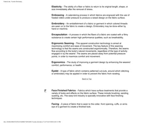 FabricLink | Textile Dictionary
file:///D|/RAZIB/TEXTILE%20DICTIONARY/Textile.cfm.htm (17 of 57)2/5/2010 6:05:51 PM
Elasticity - The ability of a fiber or fabric to return to its original length, shape, or
size immediately after the removal of stress.
Embossing - A calendering process in which fabrics are engraved with the use of
heated rollers under pressure to produce a raised design on the fabric surface.
Embroidery - An embellishment of a fabric or garment in which colored threads
are sewn on to the fabric to create a design. Embroidery may be done either by
hand or machine.
Encapsulation - A process in which the fibers of a fabric are coated with a filmy
substance to create certain high performance qualities, such as breathability.
Ergonomic Seaming - This apparel construction technology is aimed at
maximizing comfort and ease of movement. The key feature of this seaming
technology is that the seams are constructed ergonomically. Therefore, the seams
flow according to the body's natural movements, regardless of the type of activity
engaged in by the wearer. The seams are placed away from potential pressure
points, in order to maximize comfort and movement.
Ergonomics - The study of improving a garment design by enhancing the wearers'
comfort, performance, or health.
Eyelet - A type of fabric which contains patterned cut-outs, around which stitching
or embroidery may be applied in order to prevent the fabric from raveling.
Back to Top
F Face Finished Fabrics - Fabrics which have surface treatments that provide a
variety of looks and effects on the fabric surface. These include brushing, sanding,
sueding, etc. The warp knit industry is specially innovative with face finishing
techniques.
Facing - A piece of fabric that is sewn to the collar, front opening, cuffs, or arms
eye of a garment to create a finished look.
 