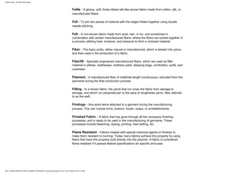 FabricLink | Textile Dictionary
file:///D|/RAZIB/TEXTILE%20DICTIONARY/Textile.cfm.htm (18 of 57)2/5/2010 6:05:51 PM
Faille - A glossy, soft, finely-ribbed silk-like woven fabric made from cotton, silk, or
manufactured fibers
Fell - To join two pieces of material with the edges folded together using double
needle stitching.
Felt - A non-woven fabric made from wool, hair, or fur, and sometimes in
combination with certain manufactured fibers, where the fibers are locked together in
a process utilizing heat, moisture, and pressure to form a compact material.
Fiber - The basic entity, either natural or manufactured, which is twisted into yarns,
and then used in the production of a fabric.
Fiberfill - Specially engineered manufactured fibers, which are used as filler
material in pillows, mattresses, mattress pads, sleeping bags, comforters, quilts, and
outerwear
Filament - A manufactured fiber of indefinite length (continuous), extruded from the
spinneret during the fiber production process.
Filling - In a woven fabric, the yarns that run cross the fabric from selvage to
selvage, and which run perpendicular to the warp or lengthwise yarns. Also referred
to as the weft.
Findings - Any extra items attached to a garment during the manufacturing
process. This can include trims, buttons, hooks, snaps, or embellishments.
Finished Fabric - A fabric that has gone through all the necessary finishing
processes, and is ready to be used in the manufacturing of garments. These
processes include bleaching, dyeing, printing, heat setting, etc.
Flame Resistant - Fabrics treated with special chemical agents or finishes to
make them resistant to burning. Today many fabrics achieve this property by using
fibers that have this property built directly into the polymer. A fabric is considered
flame resistant if it passes federal specifications for specific end-uses.
 