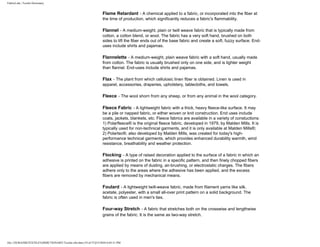 FabricLink | Textile Dictionary
file:///D|/RAZIB/TEXTILE%20DICTIONARY/Textile.cfm.htm (19 of 57)2/5/2010 6:05:51 PM
Flame Retardant - A chemical applied to a fabric, or incorporated into the fiber at
the time of production, which significantly reduces a fabric's flammability.
Flannel - A medium-weight, plain or twill weave fabric that is typically made from
cotton, a cotton blend, or wool. The fabric has a very soft hand, brushed on both
sides to lift the fiber ends out of the base fabric and create a soft, fuzzy surface. End-
uses include shirts and pajamas.
Flannelette - A medium-weight, plain weave fabric with a soft hand, usually made
from cotton. The fabric is usually brushed only on one side, and is lighter weight
than flannel. End-uses include shirts and pajamas.
Flax - The plant from which cellulosic linen fiber is obtained. Linen is used in
apparel, accessories, draperies, upholstery, tablecloths, and towels.
Fleece - The wool shorn from any sheep, or from any animal in the wool category.
Fleece Fabric - A lightweight fabric with a thick, heavy fleece-like surface. It may
be a pile or napped fabric, or either woven or knit construction. End uses include
coats, jackets, blankets, etc. Fleece fabrics are available in a variety of constuctions:
1) Polarfleece® is the original fleece fabric, developed in 1979, by Malden Mills. It is
typically used for non-technical garments, and it is only available at Malden Mills®;
2) Polartec®, also developed by Malden Mills, was created for today's high-
performance technical garments, which provides enhanced durability warmth, wind
resistance, breathability and weather protection.
Flocking - A type of raised decoration applied to the surface of a fabric in which an
adhesive is printed on the fabric in a specific pattern, and then finely chopped fibers
are applied by means of dusting, air-brushing, or electrostatic charges. The fibers
adhere only to the areas where the adhesive has been applied, and the excess
fibers are removed by mechanical means.
Foulard - A lightweight twill-weave fabric, made from filament yarns like silk,
acetate, polyester, with a small all-over print pattern on a solid background. The
fabric is often used in men's ties.
Four-way Stretch - A fabric that stretches both on the crosswise and lengthwise
grains of the fabric. It is the same as two-way stretch.
 