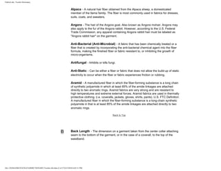 FabricLink | Textile Dictionary
file:///D|/RAZIB/TEXTILE%20DICTIONARY/Textile.cfm.htm (2 of 57)2/5/2010 6:05:51 PM
Alpaca - A natural hair fiber obtained from the Alpaca sheep, a domesticated
member of the llama family. The fiber is most commonly used in fabrics for dresses,
suits, coats, and sweaters.
Angora - The hair of the Angora goat. Also known as Angora mohair. Angora may
also apply to the fur of the Angora rabbit. However, according to the U.S. Federal
Trade Commission, any apparel containing Angora rabbit hair must be labeled as
"Angora rabbit hair" on the garment.
Anti-Bacterial (Anti-Microbial) - A fabric that has been chemically treated or a
fiber that is created by incorporating the anti-bacterial chemical agent into the fiber
formula, making the finished fiber or fabric resistant to, or inhibiting the growth of
micro-organisms.
Antifungal - Inhibits or kills fungi.
Anti-Static - Can be either a fiber or fabric that does not allow the build-up of static
electricity to occur when the fiber or fabric experiences friction or rubbing.
Aramid - A manufactured fiber in which the fiber-forming substance is a long chain
of synthetic polyamide in which at least 85% of the amide linkages are attached
directly to two aromatic rings. Aramid fabrics are very strong and are resistant to
high temperatures and extreme external forces. Aramid fabrics are used in thermally
protective clothing; (i.e. coveralls, jackets, gloves, shirts, pants). U.S. FTC Definition:
A manufactured fiber in which the fiber-forming substance is a long-chain synthetic
polyamide in that is at least 85% of the amide linkages are attached directly to two
aromatic rings.
Back to Top
B Back Length - The dimension on a garment taken from the center collar attaching
seam to the bottom of the garment, or in the case of a coverall, to the top of the
waistband.
 