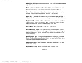 FabricLink | Textile Dictionary
file:///D|/RAZIB/TEXTILE%20DICTIONARY/Textile.cfm.htm (22 of 57)2/5/2010 6:05:51 PM
Hem (raw) - A single fold of fabric secured with a row of stitching, leaving the raw
edge of the fabric exposed.
Hemp - >A coarse, durable bast fiber obtained from the inner bark of the hemp
plant. Used primarily in twines and cordages, and most recently apparel.
Herringbone - A variation on the twill weave construction in which the twill is
reversed, or broken, at regular intervals, producing a zig-zag effect.
High Loft - A term given to a fiber structure that contains more air then fiber. It is a
lofty, low-density material that is used in such applications as fiberfill, insulation, etc.
High Visability Fabrics - Fabrics that contain fluorescent materials in order to
make the wearer visible in dim and dark lights. These fabrics have the ability to
reflect on-coming lights, which cause them to glow in the dark.
Hollow Fiber - Manufactured fiber made with a hollow center.
Hollow Filament Fibers - Manufactured, continuous filament fibers that have a
center void, which has been created through the introduction of air or other gas in
the polymer solution, or by melt spinning through specially designed spinnerets
during production.
Houndstooth Check - A variation on the twill weave construction in which a
broken check effect is produced by a variation in the pattern of interlacing yarns,
utilizing at least two different colored yarns.
Hydrophilic Fibers - Fibers that absorb water easily, take longer to dry, and
require more ironing.
Hydrophobic Fibers - Fibers that lack the ability to absorb water.
Back to Top
 