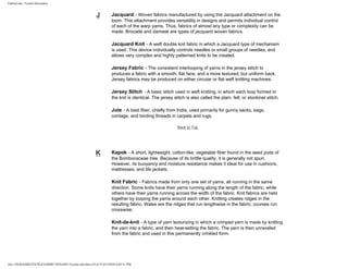 FabricLink | Textile Dictionary
file:///D|/RAZIB/TEXTILE%20DICTIONARY/Textile.cfm.htm (24 of 57)2/5/2010 6:05:51 PM
J Jacquard - Woven fabrics manufactured by using the Jacquard attachment on the
loom. This attachment provides versatility in designs and permits individual control
of each of the warp yarns. Thus, fabrics of almost any type or complexity can be
made. Brocade and damask are types of jacquard woven fabrics.
Jacquard Knit - A weft double knit fabric in which a Jacquard type of mechanism
is used. This device individually controls needles or small groups of needles, and
allows very complex and highly patterned knits to be created.
Jersey Fabric - The consistent interlooping of yarns in the jersey stitch to
produces a fabric with a smooth, flat face, and a more textured, but uniform back.
Jersey fabrics may be produced on either circular or flat weft knitting machines.
Jersey Stitch - A basic stitch used in weft knitting, in which each loop formed in
the knit is identical. The jersey stitch is also called the plain, felt, or stockinet stitch.
Jute - A bast fiber, chiefly from India, used primarily for gunny sacks, bags,
cordage, and binding threads in carpets and rugs.
Back to Top
K Kapok - A short, lightweight, cotton-like, vegetable fiber found in the seed pods of
the Bombocaceae tree. Because of its brittle quality, it is generally not spun.
However, its buoyancy and moisture resistance makes it ideal for use in cushions,
mattresses, and life jackets.
Knit Fabric - Fabrics made from only one set of yarns, all running in the same
direction. Some knits have their yarns running along the length of the fabric, while
others have their yarns running across the width of the fabric. Knit fabrics are held
together by looping the yarns around each other. Knitting creates ridges in the
resulting fabric. Wales are the ridges that run lengthwise in the fabric; courses run
crosswise.
Knit-de-knit - A type of yarn texturizing in which a crimped yarn is made by knitting
the yarn into a fabric, and then heat-setting the fabric. The yarn is then unraveled
from the fabric and used in this permanently crinkled form.
 