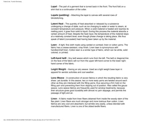 FabricLink | Textile Dictionary
file:///D|/RAZIB/TEXTILE%20DICTIONARY/Textile.cfm.htm (26 of 57)2/5/2010 6:05:51 PM
Lapel - The part of a garment that is turned back in the front. The front fold on a
shirt that is a continuation of the collar.
Lapels (padding) - Attaching the lapel to canvas with several rows of
blindstitching.
Latent Heat - The quantity of heat absorbed or released by a substance
undergoing a change of state, such as ice changing to water or water to steam, at
constant temperature and pressure. When a solid material is heated and reaches its
melting point, it goes from solid to liquid. During this process the material absorbs a
certain amount of heat, Despite the heat input, the temperature of the material stays
at a relatively constant level, even though phase change is taking place. We thus
speak of latent (concealed) heat having been taken up by the material.
Lawn - A light, fine cloth made using carded or combed, linen or cotton yarns. The
fabric has a crease-resistant, crisp finish. Linen lawn is synonymous with
handkerchief linen. Cotton lawn is a similar type of fabric, which can be white, solid
colored, or printed.
Left-hand twill - Any twill weave which runs from the left. The twill or diagonal line
on the face of the fabric will run from the upper left-hand corner to the lower right-
hand corner of the fabric.
Leight Weight - Having an airy weave. Used as a light weight base layer in
apparel for aerobic activities and cool weather.
Leno Weave - A construction of woven fabrics in which the resulting fabric is very
sheer, yet durable. In this weave, two or more warp yarns are twisted around each
other as they are interlaced with the filling yarns; thus securing a firm hold on the
filling yarn and preventing them from slipping out of position. Also called the gauze
weave. Leno weave fabrics are frequently used for window treatments, because
their structure gives good durability with almost no yarn slippage, and permits the
passage of light and air.
Linen - A fabric made from linen fibers obtained from inside the woody stem of the
flax plant. Linen fibers are much stronger and more lustrous than cotton. Linen
fabrics are very cool and absorbent, but wrinkle very easily, unless blended with
manufactured fibers. Linen is one of the oldest textile fibers.
 