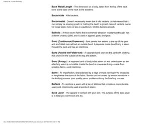 FabricLink | Textile Dictionary
file:///D|/RAZIB/TEXTILE%20DICTIONARY/Textile.cfm.htm (3 of 57)2/5/2010 6:05:51 PM
Back Waist Length - The dimension on a body, taken from the top of the back
bone at the base of the neck to the waistline.
Bactericide - Kills bacteria.
Bacteriostat - Doesn't necessarily mean that it kills bacteria. A stat means that it
may simply be slowing growth or holding the death to growth rates of bacteria (same
for fungal stats) more or less in equilibrium. Inhibits bacteria growth.
Ballistic - A thick woven fabric that is extremely abrasion resistant and tough; has
a denier of about 2000, and is used in apparel, packs and gear.
Band (Continuous/Grown-on) - Pant panels that extend to the top of the pant
and are folded over without an outside band. A separate inside band lining is sewn
through the pant and has an interlining.
Band (Pasted-on/Folder-set) - A separate band sewn on the pant with stitching
that shows on the outside at the top and bottom.
Band (Rocap) - A separate band of body fabric sewn on and turned down so the
attaching seam is not visible. Inside the band is a separate lining---made from
pcketing fabric---and interlining.
Barré - An imperfection, characterized by a ridge or mark running in the crosswise
or lengthwise directions of the fabric. Barrés can be caused by tension variations in
the knitting process, poor quality yarns, problems during the finishing process.
Bartack - To reinforce a seam with a bar of stitches that provides a more durable
seam end. (Commonly used at points of strain.)
Base Layer - The apparel in contact with your skin. The purpose of the base layer
is to keep you warm/cool and dry.
 