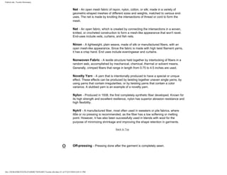 FabricLink | Textile Dictionary
file:///D|/RAZIB/TEXTILE%20DICTIONARY/Textile.cfm.htm (31 of 57)2/5/2010 6:05:51 PM
Net - An open mesh fabric of rayon, nylon, cotton, or silk; made in a variety of
geometric-shaped meshes of different sizes and weights, matched to various end-
uses. The net is made by knotting the intersections of thread or cord to form the
mesh.
Net - An open fabric, which is created by connecting the intersections in a woven,
knitted, or crocheted construction to form a mesh-like appearance that won't ravel.
End-uses include veils, curtains, and fish nets.
Ninon - A lightweight, plain weave, made of silk or manufactured fibers, with an
open mesh-like appearance. Since the fabric is made with high twist filament yarns,
it has a crisp hand. End uses include eveningwear and curtains.
Nonwoven Fabric - A textile structure held together by interlocking of fibers in a
random web, accomplished by mechanical, chemical, thermal or solvent means.
Generally, crimped fibers that range in length from 0.75 to 4.5 inches are used.
Novelty Yarn - A yarn that is intentionally produced to have a special or unique
effect. These effects can be produced by twisting together uneven single yarns, by
using yarns that contain irregularities, or by twisting yarns that contain a color
variance. A slubbed yarn is an example of a novelty yarn.
Nylon - Produced in 1938, the first completely synthetic fiber developed. Known for
its high strength and excellent resilience, nylon has superior abrasion resistance and
high flexibility.
Nytril - A manufactured fiber, most often used in sweaters or pile fabrics, where
little or no pressing is recommended, as the fiber has a low softening or melting
point. However, it has also been successfully used in blends with wool for the
purpose of minimizing shrinkage and improving the shape retention in garments.
Back to Top
O Off-pressing - Pressing done after the garment is completely sewn.
 