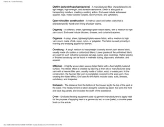 FabricLink | Textile Dictionary
file:///D|/RAZIB/TEXTILE%20DICTIONARY/Textile.cfm.htm (32 of 57)2/5/2010 6:05:51 PM
Olefirn (polyolefin/polypropylene) - A manufactured fiber characterized by its
light weight, high strength, and abrasion resistance. Olefin is also good at
transporting moisture, creating a wicking action. End-uses include activewear
apparel, rope, indoor-outdoor carpets, lawn furniture, and upholstery.
Open-shoulder construction - A method used onb better coats that is
characterized by hand-sewn lining shoulder seams.
Organdy - A stiffened, sheer, lightweight plain weave fabric, with a medium to high
yarn count. End-uses include blouses, dresses, and curtains/draperies.
Organza - A crisp, sheer, lightweight plain weave fabric, with a medium to high
yarn count, made of silk, rayon, nylon, or polyester. The fabric is used primarily in
evening and wedding apparel for women.
Osnaburg - A tough medium to heavyweight coarsely woven plain weave fabric,
usually made of a cotton or cotton/poly blend. Lower grades of the unfinished fabric
are used for such industrial purposes as bags, sacks, pipe coverings. Higher grades
of finished osnaburg can be found in mattress ticking, slipcovers, workwear, and
apparel.
Ottoman - A tightly woven plain weave ribbed fabric with a hard slightly lustered
surface. The ribbed effect is created by weaving a finer silk or manufactured warp
yarn with a heavier filler yarn, usually made of cotton, wool, or waste yarn. In the
construction, the heavier filler yarn is completely covered by the warp yarn, thus
creating the ribbed effect. End uses for this fabric include coats, suits, dresses,
upholstery, and draperies.
Outseam - The distance from the bottom of the trouser leg to the top of the pant at
the waist. The measurement is taken along the outside leg seam that joins the front
and back leg panels, and includes the width of the waistband.
Oven - Enclosed heating equipment used by garment manufacturers to apply heat
for the purpose of applying heat to a garment to set, or cure (bake), a durable press
finish on the article.
 