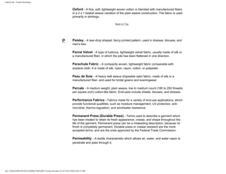 FabricLink | Textile Dictionary
file:///D|/RAZIB/TEXTILE%20DICTIONARY/Textile.cfm.htm (33 of 57)2/5/2010 6:05:51 PM
Oxford - A fine, soft, lightweight woven cotton or blended with manufactured fibers
in a 2 x 1 basket weave variation of the plain weave construction. The fabric is used
primarily in shirtings.
Back to Top
P Paisley - A tear-drop shaped, fancy printed pattern, used in dresses, blouses, and
men's ties.
Panné Velvet - A type of lustrous, lightweight velvet fabric, usually made of silk or
a manufactured fiber, in which the pile has been flattened in one direction.
Parachute Fabric - A compactly woven, lightweight fabric comparable with
airplane cloth. It is made of silk, nylon, rayon, cotton, or polyester.
Peau de Soie - A heavy twill weave drapeable satin fabric, made of silk or a
manufactured fiber, and used for bridal gowns and eveningwear.
Percale - A medium weight, plain weave, low to medium count (180 to 250 threads
per square inch) cotton-like fabric. End-uses include sheets, blouses, and dresses.
Performance Fabrics - Fabrics made for a variety of end-use applications, which
provide functional qualitites, such as moisture management, UV protection, anti-
microbial, thermo-regulation, and wind/water resistance.
Permanent Press (Durable Press) - Terms used to describe a garment which
has been treated to retain its fresh appearance, crease, and shape throughout the
life of the garment, Permanent press can be a misleading description, because no
finish is completely permanent. Durable press or crease resistant are the more
accepted terms, and are the ones approved by the Federal Trade Commission.
Permeability - A textile characteristic which allows air, water, and water vapor to
penetrate and pass through it.
 