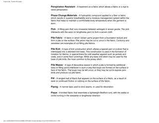 FabricLink | Textile Dictionary
file:///D|/RAZIB/TEXTILE%20DICTIONARY/Textile.cfm.htm (34 of 57)2/5/2010 6:05:51 PM
Perspiration Resistant - A treatment on a fabric which allows a fabric or a dye to
resist perspiration.
Phase Change Materials - A hydrophilic compound applied to a fiber or fabric
which results in superior breathability and a moisture management system within the
fabric that helps to maintain a comfortable body temperature when the garment is
worn.
Pick - A filling yarn that runs crosswise between selveges in woven goods. The pick
intersects with the warp (or lengthwise yarn) to form a woven cloth.
Pile Fabric - A fabric in which certain yarns project from a foundation texture and
form a pile on the surface. Pile yarns may be cut or uncut in the fabric. Corduroy and
velveteen are examples of cut filling pile fabrics.
Pile Knit - A type of knit construction which utilizes a special yarn or a sliver that is
interlooped into a standard knit base. This construction is used in the formation of
imitation fur fabrics, in special liners for cold weather apparel such as jackets and
coats, and in some floor coverings. While any basic knit stitch may be used for the
base of pile knits, the most common is the jersey stitch.
Pile Weave - A type of decorative weave in which a pile is formed by additional
warp or filling yarns interlaced in such a way that loops are formed on the surface or
face of the fabric. The loops may be left uncut, or they may be cut to expose yarn
ends and produce cut pile fabric.
Pill - A tangled ball of fibers that appears on the surface of a fabric, as a result of
wear or continued friction or rubbing on the surface of the fabric.
Piping - A narrow tape used to bind seams, or used for decoration.
Pique - A knitted fabric that resembles a lightweight Bedford cord, with the wales or
cords running in the warpwise or lengthwise direction.
 
