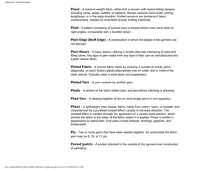 FabricLink | Textile Dictionary
file:///D|/RAZIB/TEXTILE%20DICTIONARY/Textile.cfm.htm (35 of 57)2/5/2010 6:05:51 PM
Piqué - A medium-weight fabric, either knit or woven, with raised dobby designs
including cords, wales, waffles, or patterns. Woven versions have cords running
lengthwise, or in the warp direction. Knitted versions are double-knit fabric
constructions, created on multi-feed circular knitting machines.
Plaid - A pattern consisting of colored bars or stripes which cross each other at
right angles, comparable with a Scottish tartan.
Plain Edge (Bluff Edge) - A construction in which the edges of the garment are
not stitched.
Plain Weave - A basic weave, utilizing a simple alternate interlacing of warp and
filling yarns. Any type of yarn made from any type of fiber can be manufactured into
a plain weave fabric.
Plaited Fabric - A narrow fabric made by crossing a number of sturdy yarns
diagonally, so each strand passes alternatively over or under one or more of the
other stands. Typically used in shoe laces and suspenders.
Plaited Yarn - A yarn covered by another yarn.
Pleats - A portion of the fabric folded over, and secured by stitching or pressing.
Plied Yarn - A twisting together of two or more single yarns in one operation.
Plissé - A lightweight, plain weave, fabric, made from cotton, rayon, or acetate, and
characterized by a puckered striped effect, usually in the warp direction. The
crinkled effect is created through the application of a caustic soda solution, which
shrinks the fabric in the areas of the fabric where it is applied. Plissé is similar in
appearance to seersucker. End-uses include dresses, shirtings, pajamas, and
bedspreads.
Ply - Two or more yarns that have been twisted together. An automobile tire fabric
yarn may be 9, 10, or 11 ply.
Pocket (patch) - A pocket attached to the outside of the garment and constructed
of self-fabric.
 