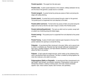 FabricLink | Textile Dictionary
file:///D|/RAZIB/TEXTILE%20DICTIONARY/Textile.cfm.htm (36 of 57)2/5/2010 6:05:51 PM
Pocket (quarter) - The angle from the side seam.
Pocket (rule) - A patch pocket attached on the outseam, halfway betweeen the hip
and the knee of the garment; usually found on coveralls.
Pocket (serged) - A pocket formed by joining two pieces of fabric and joining the
edges with safety-stitching.
Pocket (slash) - A pocket that must be entered through a slash on the garment.
The pocket pouch is suspended from and attached to the slash.
Pocket (stitch and turn) - Formed when two pieces of fabric are joined along the
edges and turned so that the raw seam margin is inside of the finished pocket.
Pocket (stitched/topstitched) - The same as stitch and turn pocket, except with
an added row of stitching along the folded edges.
Pocket (swing) - The pocket pouch is suspended from and attached to the pocket
opening.
Pocket Facing - A piece of shell (outer) material super-imposed on the top of the
pocket material at its opening to conceal the lining.
Polyester - A manufactured fiber introduced in the early 1950s, and is second only
to cotton in worldwide use. Polyester has high strength (although somewhat lower
than nylon), excellent resiliency, and high abrasion resistance. Low absorbency
allows the fiber to dry quickly.
Polymer - A high molecular weight structure, which makes up the substance from
which manufactured fibers are produced. The fiber is created by linking together the
chain-like molecular units called monomers.
Polypropylene (Olefin or Polyolefin - A manufactured fiber characterized by its
light weight, high strength, and abrasion resistance. Polypropylene is also good at
transporting moisture, creating a wicking action. End-uses include activewear
apparel, rope, indoor-outdoor carpets, lawn furniture, and upholstery.
 