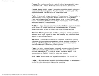 FabricLink | Textile Dictionary
file:///D|/RAZIB/TEXTILE%20DICTIONARY/Textile.cfm.htm (37 of 57)2/5/2010 6:05:51 PM
Pongee - The most common form is a naturally colored lightweight, plain weave,
silk-like fabric with a slubbed effect. End-uses include blouses, dresses, etc.
Ponte di Roma - A fabric made in a double knit construction, usually produced in
one color rather than color patterns. This plain fabric has an elastic quality with a
slight horizontal line. The fabric looks the same on both sides.
Poplin - A fabric made using a rib variation of the plain weave. The construction is
characterized by having a slight ridge effect in one direction, usually the filling.
Poplin used to be associated with casual clothing, but as the "world of work" has
become more relaxed, this fabric has developed into a staple of men's wardrobes,
being used frequently in casual trousers.
Post-Cure - A type of durable press finish in which the finish is applied to the fabric
by the mill, but the garment manufacturer completes the cure of the finish by
applying heat, using an oven, or press, or both to the completed garment.
Pre-Cure - A finishing treatment in which the durable press finish is applied to the
fabric and set, or cured, through the use of heat at the mill, prior to shipment of the
fabric to the garment manufacturer.
Pre-Shrunk - Fabrics which have received a treatment, which causes shrinking.
Often done on cottons before cutting the fabric in order to remove the tendency for
shrinkage in the finished garment. The percent of residual shrinkage must be
indicated on the label of the treated goods or garments.
Press - 1. A device that uses heat and pressure to remove wrinkles and creases
and smooth fabrics during garment construction. 2. A device used to press or
compress raw materials. 3. To iron in the home or commercial laundry. 4. To
squeeze liquid out of a fabric through the use of roller presses.
PTFE Fabric - A fabric made from Polytetrafluoroethylene, such as Gore-Tex.
Pucker - The uneven surface caused by differential shrinkage in the two layers of a
bonded fabric during processing, dry cleaning, or washing.
 
