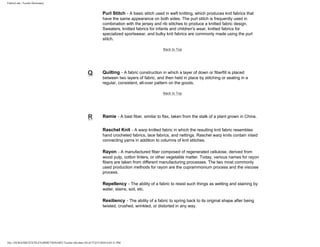 FabricLink | Textile Dictionary
file:///D|/RAZIB/TEXTILE%20DICTIONARY/Textile.cfm.htm (38 of 57)2/5/2010 6:05:51 PM
Purl Stitch - A basic stitch used in weft knitting, which produces knit fabrics that
have the same appearance on both sides. The purl stitch is frequently used in
combination with the jersey and rib stitches to produce a knitted fabric design.
Sweaters, knitted fabrics for infants and children's wear, knitted fabrics for
specialized sportswear, and bulky knit fabrics are commonly made using the purl
stitch.
Back to Top
Q Quilting - A fabric construction in which a layer of down or fiberfill is placed
between two layers of fabric, and then held in place by stitching or sealing in a
regular, consistent, all-over pattern on the goods.
Back to Top
R Ramie - A bast fiber, similar to flax, taken from the stalk of a plant grown in China.
Raschel Knit - A warp knitted fabric in which the resulting knit fabric resembles
hand crocheted fabrics, lace fabrics, and nettings. Raschel warp knits contain inlaid
connecting yarns in addition to columns of knit stitches.
Rayon - A manufactured fiber composed of regenerated cellulose, derived from
wood pulp, cotton linters, or other vegetable matter. Today, various names for rayon
fibers are taken from different manufacturing processes. The two most commonly
used production methods for rayon are the cuprammonium process and the viscose
process.
Repellency - The ability of a fabric to resist such things as wetting and staining by
water, stains, soil, etc.
Resiliency - The ability of a fabric to spring back to its original shape after being
twisted, crushed, wrinkled, or distorted in any way.
 