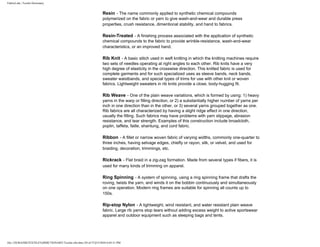 FabricLink | Textile Dictionary
file:///D|/RAZIB/TEXTILE%20DICTIONARY/Textile.cfm.htm (39 of 57)2/5/2010 6:05:51 PM
Resin - The name commonly applied to synthetic chemical compounds
polymerized on the fabric or yarn to give wash-and-wear and durable press
properties, crush resistance, dimentional stability, and hand to fabrics.
Resin-Treated - A finishing process associated with the application of synthetic
chemical compounds to the fabric to provide wrinkle-resistance, wash-and-wear
characteristics, or an improved hand.
Rib Knit - A basic stitch used in weft knitting in which the knitting machines require
two sets of needles operating at right angles to each other. Rib knits have a very
high degree of elasticity in the crosswise direction. This knitted fabric is used for
complete garments and for such specialized uses as sleeve bands, neck bands,
sweater waistbands, and special types of trims for use with other knit or woven
fabrics. Lightweight sweaters in rib knits provide a close, body-hugging fit.
Rib Weave - One of the plain weave variations, which is formed by using: 1) heavy
yarns in the warp or filling direction, or 2) a substantially higher number of yarns per
inch in one direction than in the other, or 3) several yarns grouped together as one.
Rib fabrics are all characterized by having a slight ridge effect in one direction,
usually the filling. Such fabrics may have problems with yarn slippage, abrasion
resistance, and tear strength. Examples of this construction include broadcloth,
poplin, taffeta, faille, shantung, and cord fabric.
Ribbon - A fillet or narrow woven fabric of varying widths, commonly one-quarter to
three inches, having selvage edges, chiefly or rayon, silk, or velvet, and used for
braiding, decoration, trimmings, etc.
Rickrack - Flat braid in a zig-zag formation. Made from several types if fibers, it is
used for many kinds of trimming on apparel.
Ring Spinning - A system of spinning, using a ring spinning frame that drafts the
roving, twists the yarn, and winds it on the bobbin continuously and simultaneously
on one operation. Modern ring frames are suitable for spinning all counts up to
150s.
Rip-stop Nylon - A lightweight, wind resistant, and water resistant plain weave
fabric. Large rib yarns stop tears without adding excess weight to active sportswear
apparel and outdoor equipment such as sleeping bags and tents.
 