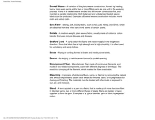 FabricLink | Textile Dictionary
file:///D|/RAZIB/TEXTILE%20DICTIONARY/Textile.cfm.htm (4 of 57)2/5/2010 6:05:51 PM
Basket Weave - A variation of the plain weave construction, formed by treating
two or more warp yarns and/or two or more filling yarns as one unit in the weaving
process. Yarns in a basket weave are laid into the woven construction flat, and
maintain a parallel relationship. Both balanced and unbalanced basket weave
fabrics can be produced. Examples of basket weave construction includes monk
cloth and oxford cloth.
Bast Fiber - Strong, soft, woody fibers, such as flax, jute, hemp, and ramie, which
are obtained from the inner bark in the stems of certain plants.
Batiste - A medium-weight, plain weave fabric, usually made of cotton or cotton
blends. End-uses include blouses and dresses.
Bedford Cord - A cord cotton-like fabric with raised ridges in the lengthwise
direction. Since the fabric has a high strength and a high durability, it is often used
for upholstery and work clothes.
Beeze - Piping or cording formed at lower and inside pocket welts.
Besom - An edging or reinforcement around a pocket opening.
Bicomponent Fiber - Manufactured fiber made of continuous filaments, and
made of two related components, each with different degrees of shrinkage. The
result is a crimping of the filament, which makes the fiber stretchable.
Bleaching - A process of whitening fibers, yarns, or fabrics by removing the natural
and artificial impurities to obtain clear whites for finished fabric, or in preparation for
dyeing and finishing. The materials may be treated with chemicals or exposed to
sun, air, and moisture.
Blend - A term applied to a yarn or a fabric that is made up of more than one fiber.
In blended yarns, two or more different types of staple fibers are twisted or spun
together to form the yarn. Examples of a typical blended yarn or fabric is polyester/
cotton.
 