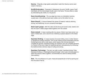 FabricLink | Textile Dictionary
file:///D|/RAZIB/TEXTILE%20DICTIONARY/Textile.cfm.htm (41 of 57)2/5/2010 6:05:51 PM
Saxony - Originally a high grade coating fabric made from Saxony merino wool
raised in Germany.
Schiffli Embroidery - Originated in Switzerland, the word, Schiffli, means "boat",
identifiable with the boat-shaped shuttle used in the frame. The lace effect is made
by embroidering the motifs on a net ground.
Seam (book/booking) - The raw edge hem done on a blindstitch machine,
usually sewn in the side ans back seam outlets, and on the bottom turn-up.
Seam (french) - A closure between two pieces of material, made by stitching,
turning, and restitching, so as to conceal all raw edges.
Seam (open gorge) - Both the collar and the facing are turned under, basted, and
then the seam is felled (edges folded together) from the outside.
Seam (raised) - A seam resulting after two pieces of fabric have been joined; one
piece is folded back, and a second row of stitching is placed adjacent to the folded
edge.
Seamless Knitting - A unique process of circular knitting, done on either Santoni
or Sangiacomo knitting machines. This circular knitting process essentially produces
finished garments with no side seams, which require only minimal sewisng to
complete the garment. Seamless knitting can transform yarn into complete garments
in a fraction of the time it takes for traditional garment manufacturing, by minimizing
the traditional labor-intensive steps of sutting and sewing.
Seamless Technology - This term can refer to either "seamless knitting" (See
Seamless Knitting), or "welding/bonding technology", which uses a bonding agent to
attach two pieces of fabric together, and eliminates the need for sewing threads.
(See welding.)
Seat - The circumference of a pant, measured perpendicular to the fly opening and
from the base of the fly.
 