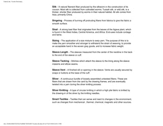 FabricLink | Textile Dictionary
file:///D|/RAZIB/TEXTILE%20DICTIONARY/Textile.cfm.htm (43 of 57)2/5/2010 6:05:51 PM
Silk - A natural filament fiber produced by the silkworm in the construction of its
cocoon. Most silk is collected from cultivated worms; Tussah silk, or wild silk, is a
thicker, shorter fiber produced by worms in their natural habitat. All silk comes from
Asia, primarily China.
Singeing - Process of burning off protruding fibers from fabrics to give the fabric a
smooth surface.
Sisal - A strong bast fiber that originates from the leaves of the Agave plant, which
is found in the West Indies, Central America, and Africa. End-uses include cordage
and twine.
Sizing - The application of a size mixture to warp yarn. The purpose of this is to
make the yarn smoother and stronger to withstand the strain of weaving, to provide
an acceptable hand in the woven gray goods, and to increase fabric weight.
Sleeve Length - The sleeves measured from the center of the neckline in the back
to the end of the sleeve or cuff.
Sleeve Tacking - Stitches which attach the sleeve to the lining along the sleeve
inseams and elbow seams.
Sleeve Vent - A finished slit or opening in the sleeve. Vents are usually secured by
snaps or buttons at the base of the cuff.
Sliver - A continuous bundle of loosely assembled untwisted fibers. These are
fibers that are drawn from the card by the drawing frames, and are eventually
twisted into a yarn during the sliver knitting process.
Sliver Knitting - A type of circular knitting in which a high pile fabric is knitted by
the drawing-in of the sliver by the knitting needles.
Smart Textiles - Textiles that can sense and react to changes in the environment,
such as changes from mechanical , thermal, chemical, magnetic and other sources.
 