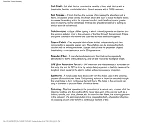 FabricLink | Textile Dictionary
file:///D|/RAZIB/TEXTILE%20DICTIONARY/Textile.cfm.htm (44 of 57)2/5/2010 6:05:51 PM
Soft Shell - Soft shell fabrics combine the benefits of hard shell fabrics with a
breathable, flexible, comfortable fabric. Stretch wovens with a DWR treatment.
Soil Release - A finish that has the purpose of increasing the absorbency of a
fabric. on durable press blends. The finish allows the stain to leave the fabric faster,
increases the wicking action for improved comfort, and therefore imparts greater
ease in cleaning. Some soil release finishes also provide resistance to soiling as
well as ease of soil removal.
Solution-dyed - A type of fiber dyeing in which colored pigments are injected into
the spinning solution prior to the extrusion of the fiber through the spinneret. Fibers
and yarns colored in this manner are color-fast to most destructive agents.
Spacer Fabric - Two separate fabrics faces knitted independently and then
connected by a separate spacer yarn. These fabrics can be produced on both
circular and flat knitting machines. Spacer fabrics have the properties of good
breathability, crush resistance, and a 3D appearance.
Spandex Fiber - A manufactured elastomeric fiber that can be repeatedly
stretched over 500% without breaking, and will still recover to its original length.
SPF (Sun Protection Factor) - SPF measures the effectiveness of sunscreen on
the body. the test for SPF is done by using a living organism or body to measure the
length of time it takes for the skin to redden without coverage or protection.
Spinneret - A metal nozzle type device with very fine holes used in the spinning
process of manufactured fibers. The spinning solution is forced or extruded through
the small holes to form continuous filament fibers. The holes in the spinneret can
vary in diameter to produce fibers of various denier.
Spinning - This final operation in the production of a natural yarn, consists of of the
drawing, twisting, and the winding of the newly spun yarn onto a device such as a
bobbin, spindle, cop, tube, cheese, etc. In manufactured fibers, the spinning process
is the extrusion of a spinning solution into a coagulation bath, a heated air chamber,
or a cooling area in order to form a continuous filament or tow.
 