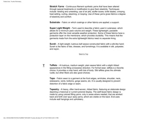 FabricLink | Textile Dictionary
file:///D|/RAZIB/TEXTILE%20DICTIONARY/Textile.cfm.htm (47 of 57)2/5/2010 6:05:51 PM
Stretch Yarns - Continuous filament synthetic yarns that have been altered
through special treatments or modification to give them elasticity. Techniques
include: twisting and untwisting, use of air jets, stuffer boxes, knife blades, crimping,
heat setting, curling, steaming, or looping. Use of these yarns gives fabrics a degree
of elasticity and comfort.
Substrate - Fabric on which coatings or other fabrics are applied; a support.
Super Light Weight - Term used to describe a fabric used in outerwear, which
allows for a minimum pack volume and weight. These lightweight, packable
garments offer the most versatile weather protection. Some of these fabrics have a
protection layer on the membrane, which provides durability. This means that the
garments made from the extra lightweight fabrics need no separate lining.
Surah - A light weight, lustrous twill weave constructed fabric with a silk-like hand.
Surah is the fabric of ties, dresses, and furnishings. It is available in silk, polyester,
and rayon.
Back to Top
T Taffeta - >A lustrous, medium weight, plain weave fabric with a slight ribbed
appearance in the filling (crosswise) direction. For formal wear, taffeta is a favorite
choice. It provides a crisp hand, with lots of body. Silk taffeta gives the ultimate
rustle, but other fibers are also good choices.
Tape - Fabric sewn to a garment at the front edges, armholes, shoulder, neck,
sideseams, vents, bottoms, gorge seams, etc. It is usually designed to prevent
distortion of a fabric edge or seam.
Tapestry - A heavy, often hand-woven, ribbed fabric, featuring an elaborate design
depicting a historical or current pictorial display. The weft-faced fabric design is
made by using colored filling yarns, only in areas where needed, that are worked
back and forth over spun warp yarns, which are visible on the back. End-uses
include wall hangings and upholstery.
 