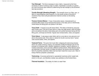FabricLink | Textile Dictionary
file:///D|/RAZIB/TEXTILE%20DICTIONARY/Textile.cfm.htm (48 of 57)2/5/2010 6:05:51 PM
Tear Strength - The force necessary to tear a fabric, measured by the force
necessary to start or continue a tear in a fabric. Expressed in pounds or in grams,
the most commonly used method for determining the tear strength is the Elmendorf
tear test procedure.
Tensile Strength (Breaking Stregth) - The strength shown by a fiber, yarn, or
fabric to resist breaking under pressure. It is the actual number of pounds of
resistance that a fabric will give before the material is broken on the testing
machine.
Tension Control Weave - A type of decorative weave, characterized by a
puckered effect which occurs because the tension in the warp yarns is intentionally
varied before the filling yarns are placed in the fabric.
Terry Cloth - A typical uncut pile weave fabric. This fabric is formed by using two
sets of warp yarns. One set of warp yarns is under very little tension; when the filling
yarns are packed into place, these loose yarns are pushed backward along with the
filling yarns, and loops are formed. Typical uses include towels, robes, and apparel.
Terry Velour - A pile weave cotton fabric with an uncut pile on one side and a cut
pile on the reverse side. Terry velour is valued for its soft, luxurious hand. Typical
uses include towels, robes, and apparel.
Textured Yarns - The yarns that result after undegoing the texturizing process,
which can create crimping, looping, and otherwise modify the filament yarn for the
purpose of increasing cover, abrasion resistance, insulation, warmth resilience, or
moisture absorption, and to provide a different surface texture. When filament yarns
are texturized, and then woven or knitted into fabrics, the result is that the finished
fabric?s properties resemble a fabric that has been made from a spun yarn. Most of
today's filament polyester is texturized.
Texturizing - A process performed on specialized machinery which create bulk,
stretch to the yarn, and therefore creates new aesthetics to the finished fabric.
Thermal Insulation - The ability of a fabric to retain heat.
 
