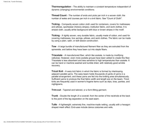 FabricLink | Textile Dictionary
file:///D|/RAZIB/TEXTILE%20DICTIONARY/Textile.cfm.htm (49 of 57)2/5/2010 6:05:51 PM
Thermoregulation - The ability to maintain a constant temperature independent of
dynamic (changing) environmental conditions.
Thread Count - The number of ends and picks per inch in a woven cloth; the
number of wales and courses per inch in a knit fabric. See "Count of Cloth".
Ticking - Compactly woven cotton cloth used for containers, covers for mattresses
and pillows, sportswear (hickory stripes), institution fabric, and work clothes. It is
striped cloth, usually white background with blue or brown stripes in the motif.
Ticking - A tightly woven, very durable fabric, usually made of cotton, and used for
covering mattresses, box springs, pillows, and work clothes. The fabric can be made
by using a plain, satin, or twill weave construction.
Tow - A large bundle of manufactured filament fiber as they are extruded from the
spinerette, and before they have been cut into staple fibers.
Triacetate - A manufactured fiber, which like acetate, is made by modifying
cellulose. However, even more acetate groups have been added to create this fiber.
Triacetate is less absorbent and less sensitive to high temperatures than acetate. It
can be hand or machine washed and tumble dried, with relatively good wrinkle
recovery.
Tricot Knit - A warp knit fabric in which the fabric is formed by interlooping
adjacent parallel yarns. The warp beam holds thousands of yards of yarns in a
parallel arrangement, and these yarns are fed into the knitting area simultaneously.
Sufficient yarns to produce the final fabric width and length are on the beam. Tricot
knits are frequently used in women's lingerie items such as slips, bras, panties, and
nightgowns.
Trim-cut - Tapered and tailored, or a form-fitting garment.
Trunk - Double the length of a coverall, from the center of the neckhole at the back
to the point of the leg separation on the seat seam.
Tulle - A lightweight, extremely fine, machine-made netting, usually with a hexagon
shaped mesh effect. End-uses include dance costumes and veils.
 