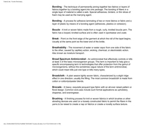FabricLink | Textile Dictionary
file:///D|/RAZIB/TEXTILE%20DICTIONARY/Textile.cfm.htm (5 of 57)2/5/2010 6:05:51 PM
Bonding - The technique of permanently joining together two fabrics or layers of
fabrics together by a bonding agent.into one package. The bonding of fibers in a
single layer of material is called a web. Special adhesives, binders, or thin slices of
foam may be used as the marrying agent.
Bonding - A process for adhesive laminating of two or more fabrics or fabric and a
layer of plastic by means of a bonding agent (adhesives, plastics or cohesion).
Boucle - A knit or woven fabric made from a rough, curly, knotted boucle yarn. The
fabric has a looped, knotted surface and is often used in sportswear and coats
Break - Point on the front edge of the garment at which the roll of the lapel begins.
Usually at the same point as the lower end of the bridle.
Breathability - The movement of water or water vapor from one side of the fabric
to the other, caused by capillary action, wicking, chemical, or electrostatic action.
Also known as moisture transport.
Broad Spectrum Antimicrobial - An antimicrobial that effectively controls or kills
at least 3 of the basic microorganism groups. This term is important to help give a
specific encompassing term to technologies that offer protection from the gamut of
microorganisms, without the sometimes vague nature of the term antimicrobial,
which could mean kills just one type or kills many types.
Broadcloth - A plain weave tightly woven fabric, characterized by a slight ridge
effect in one direction, usually the filling. The most common broadcloth is made from
cotton or cotton/polyester blends.
Brocade - A heavy, exquisite jacquard type fabric with an all-over raised pattern or
floral design. Common end-uses include such formal applications as upholstery,
draperies, and eveningwear.
Brushing - A finishing process for knit or woven fabrics in which brushes or other
abrading devices are used on a loosely constructed fabric to permit the fibers in the
yarns to be raised to create a nap on fabrics or create a novelty surface texture.
 