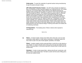 FabricLink | Textile Dictionary
file:///D|/RAZIB/TEXTILE%20DICTIONARY/Textile.cfm.htm (51 of 57)2/5/2010 6:05:51 PM
Under-press - To press the underside of a garment section during manufacturing
to open the seams and give it shape.
UPF (Ultraviolet Protection Factor) - The UPF rating indicates how effective a
fabric is at blocking out solar ultraviolet radiation from reaching the skin. UPF ratings
range from 15 to 50 with higher ratings indicating more effective blocking and
therefore better protection for the wearer of a garment. Fabrics that test higher than
UPF 50 are rated as UPF50+. UPF testing involves exposing a fabric to ultraviolet
radiation (UVR) and measuring how much is tranmitted through the sample.
Different wave-lengths of radiation in the UVR spectrum have different effects on
human skin and this is taken into consideration when calculating the UPF rating.
Factors that contribute to the UPF rating of a fabric are: *Composition of the yarns
(cotton, polyester, etc) *Tightness of the weave or the knit (tighter improves the
rating) *Color (darket colors are generally better) *Stretch (more stretch lowers the
rating) *Moisture (many fabrics have lower ratings when wet) *Condition (worn and
faded garments may have reduced ratings) *Finishing (some fabrics are treated with
UV absorbing chemicals)
UV Degradation - The breaking down of fibers or fabrics when exposed to
ultraviolet rays.
Back to Top
V Velour - A medium weight, closely woven fabric with a thick pile. It can be made
using either a plain weave or a satin weave construction. It resembles velvet, but
has a lower cut pile. End uses include apparel, upholstery, and drapes.
Velvet - A medium weight cut-pile constructed fabric in which the cut pile stands up
very straight. It is woven using two sets of warp yarns; the extra set creates the pile.
Velvet, a luxurious fabric, is commonly made with a filament fiber for high luster and
smooth hand.
Velveteen - A cotton cut-pile weave fabric, utilizing extra fill yarn construction, with
either a twill or a plain weave back. The fabric is woven with two sets of filling yarns;
the extra set creates the pile.
 