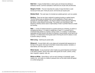 FabricLink | Textile Dictionary
file:///D|/RAZIB/TEXTILE%20DICTIONARY/Textile.cfm.htm (54 of 57)2/5/2010 6:05:51 PM
Weft Knit - A type of knitted fabric in which yarns are formed into stitches in
widthwise manner. Common examples of weft knits are circular knits and flat knits.
Weight of Cloth - This term describes the variety of ways that fabric is sold:
Ounces per linear yard, Yards per pound, and Ounces per square yard.
Welded Shell - The outer layer of a bonded wor welded garment, such as a jacket.
Welding - There are two basic methods for applying bonding or welded seams.
The first method uses an adhesive film, and the application of heat to glue or
laminate two substrates together. The second method involves gluing or attaching
two fabrics, using ultrasonic technology. The creation and channeling of high
frequency vibratory waves cause a rapid buildup of heat in synthetic fabrics to create
the bonding.
Welt - 1. A strip of material seamed to a pocket opening as a finishing, as well as a
strengthening device. 2. A raised or swelled lap or seam. 3. A covered cord or
ornamental strip sewed on a border or along a seam. 4. In knitting, it is flat-knitted
separately and then joined to the fabric by looping or hand knitting, as the heel to the
stocking. 5. A ribbed piece of knit goods used in forming the end of a sleeve or sock
to prevent rolling or raveling.
Welt Lining - Interlining for pocket welts.
Whipcord - A woven fabric with a very steep and compacted twill appearance on
the face of the goods. End-uses for the fabric include dress woolens, worsteds, or
wool blends, and many types of uniforms.
White Goods - A very broad term which implies any goods bleached and finished
in the white condition. Some of the cotton white goods are muslin, cambric, dimity,
lawn, longcloth, organdy, voile, etc.
White-on-White - Some fabrics, such as men's shirtings or broadcloth, poplin,
madras, etc., are made on a dobby or jacquard loom so the white motifs will appear
on a white background.
 