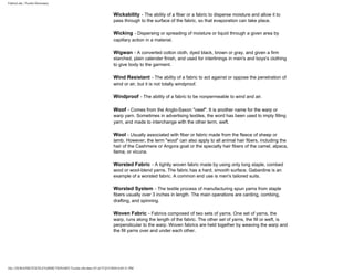 FabricLink | Textile Dictionary
file:///D|/RAZIB/TEXTILE%20DICTIONARY/Textile.cfm.htm (55 of 57)2/5/2010 6:05:51 PM
Wickability - The ability of a fiber or a fabric to disperse moisture and allow it to
pass through to the surface of the fabric, so that evaporation can take place.
Wicking - Dispersing or spreading of moisture or liquid through a given area by
capillary action in a material.
Wigwan - A converted cotton cloth, dyed black, brown or gray, and given a firm
starched, plain calender finish, and used for interlinings in men's and boys's clothing
to give body to the garment.
Wind Resistant - The ability of a fabric to act against or oppose the penetration of
wind or air, but it is not totally windproof.
Windproof - The ability of a fabric to be nonpermeable to wind and air.
Woof - Comes from the Anglo-Saxon "owef". It is another name for the warp or
warp yarn. Sometimes in advertising textiles, the word has been used to imply filling
yarn, and made to interchange with the other term, weft.
Wool - Usually associated with fiber or fabric made from the fleece of sheep or
lamb. However, the term "wool" can also apply to all animal hair fibers, including the
hair of the Cashmere or Angora goat or the specialty hair fibers of the camel, alpaca,
llama, or vicuna.
Worsted Fabric - A tightly woven fabric made by using only long staple, combed
wool or wool-blend yarns. The fabric has a hard, smooth surface. Gabardine is an
example of a worsted fabric. A common end use is men's tailored suits.
Worsted System - The textile process of manufacturing spun yarns from staple
fibers usually over 3 inches in length. The main operations are carding, combing,
drafting, and spinning.
Woven Fabric - Fabrics composed of two sets of yarns. One set of yarns, the
warp, runs along the length of the fabric. The other set of yarns, the fill or weft, is
perpendicular to the warp. Woven fabrics are held together by weaving the warp and
the fill yarns over and under each other.
 