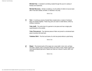 FabricLink | Textile Dictionary
file:///D|/RAZIB/TEXTILE%20DICTIONARY/Textile.cfm.htm (56 of 57)2/5/2010 6:05:51 PM
Wrinkle Free - A resistant to wrinkling created through the use of a variety of
finishes and treatments.
Wrinkle Recovery - Similar to resiliency. It is the ability of a fabric to bounce back
after it has been twisted, wrinkled, or distorted in any way.
Back to Top
Y Yarn - A continuous strand of textile fibers created when a cluster of individual
fibers are twisted together. These long yarns are used to create fabrics, either by
knitting or weaving.
Yoke (self) - The entire back of a garment is one piece and has a single yoke
superimposed on the outside.
Yoke (Two-pierce) - Two identical pieces of fabric are joined to a shortened back
piece to produce the total back.
Yokeless Shirt - The front and backs of a shirt are joined without a yoke facing.
Back to Top
Z Zipper - The physical parts of the zipper are: scoop teeth, chain, lock, pull tape,
and slider. Zippers used in industrial clothing are metal or brass. Plastic zippers are
used typical apparel garments. Zippers are used as a closure in pants, skirts, and
dresses.
Back to Top
 