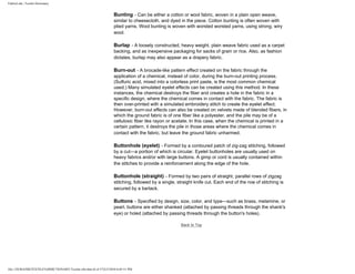 FabricLink | Textile Dictionary
file:///D|/RAZIB/TEXTILE%20DICTIONARY/Textile.cfm.htm (6 of 57)2/5/2010 6:05:51 PM
Bunting - Can be either a cotton or wool fabric, woven in a plain open weave,
similar to cheesecloth, and dyed in the piece. Cotton bunting is often woven with
plied yarns. Wool bunting is woven with worsted worsted yarns, using strong, wiry
wool.
Burlap - A loosely constructed, heavy weight, plain weave fabric used as a carpet
backing, and as inexpensive packaging for sacks of grain or rice. Also, as fashion
dictates, burlap may also appear as a drapery fabric.
Burn-out - A brocade-like pattern effect created on the fabric through the
application of a chemical, instead of color, during the burn-out printing process.
(Sulfuric acid, mixed into a colorless print paste, is the most common chemical
used.) Many simulated eyelet effects can be created using this method. In these
instances, the chemical destroys the fiber and creates a hole in the fabric in a
specific design, where the chemical comes in contact with the fabric. The fabric is
then over-printed with a simulated embroidery stitch to create the eyelet effect.
However, burn-out effects can also be created on velvets made of blended fibers, in
which the ground fabric is of one fiber like a polyester, and the pile may be of a
cellulosic fiber like rayon or acetate. In this case, when the chemical is printed in a
certain pattern, it destroys the pile in those areas where the chemical comes in
contact with the fabric, but leave the ground fabric unharmed.
Buttonhole (eyelet) - Formed by a contoured patch of zig-zag stitching, followed
by a cut---a portion of which is circular. Eyelet buttonholes are usually used on
heavy fabrics and/or with large buttons. A gimp or cord is usually contained within
the stitches to provide a reinforcement along the edge of the hole.
Buttonhole (straight) - Formed by two pairs of straight, parallel rows of zigzag
stitching, followed by a single, straight knife cut. Each end of the row of stitching is
secured by a bartack.
Buttons - Specified by design, size, color, and type---such as brass, melamine, or
pearl, buttons are either shanked (attached by passing threads through the shank's
eye) or holed (attached by passing threads through the button's holes).
Back to Top
 