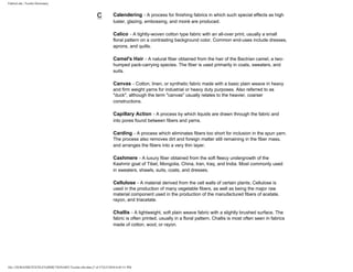 FabricLink | Textile Dictionary
file:///D|/RAZIB/TEXTILE%20DICTIONARY/Textile.cfm.htm (7 of 57)2/5/2010 6:05:51 PM
C Calendering - A process for finishing fabrics in which such special effects as high
luster, glazing, embossing, and moiré are produced.
Calico - A tightly-woven cotton type fabric with an all-over print, usually a small
floral pattern on a contrasting background color. Common end-uses include dresses,
aprons, and quilts.
Camel's Hair - A natural fiber obtained from the hair of the Bactrian camel, a two-
humped pack-carrying species. The fiber is used primarily in coats, sweaters, and
suits.
Canvas - Cotton, linen, or synthetic fabric made with a basic plain weave in heavy
and firm weight yarns for industrial or heavy duty purposes. Also referred to as
"duck", although the term "canvas" usually relates to the heavier, coarser
constructions.
Capillary Action - A process by which liquids are drawn through the fabric and
into pores found between fibers and yarns.
Carding - A process which eliminates fibers too short for inclusion in the spun yarn.
The process also removes dirt and foreign matter still remaining in the fiber mass,
and arranges the fibers into a very thin layer.
Cashmere - A luxury fiber obtained from the soft fleecy undergrowth of the
Kashmir goat of Tibet, Mongolia, China, Iran, Iraq, and India. Most commonly used
in sweaters, shawls, suits, coats, and dresses.
Cellulose - A material derived from the cell walls of certain plants. Cellulose is
used in the production of many vegetable fibers, as well as being the major raw
material component used in the production of the manufactured fibers of acetate,
rayon, and triacetate.
Challis - A lightweight, soft plain weave fabric with a slightly brushed surface. The
fabric is often printed, usually in a floral pattern. Challis is most often seen in fabrics
made of cotton, wool, or rayon.
 